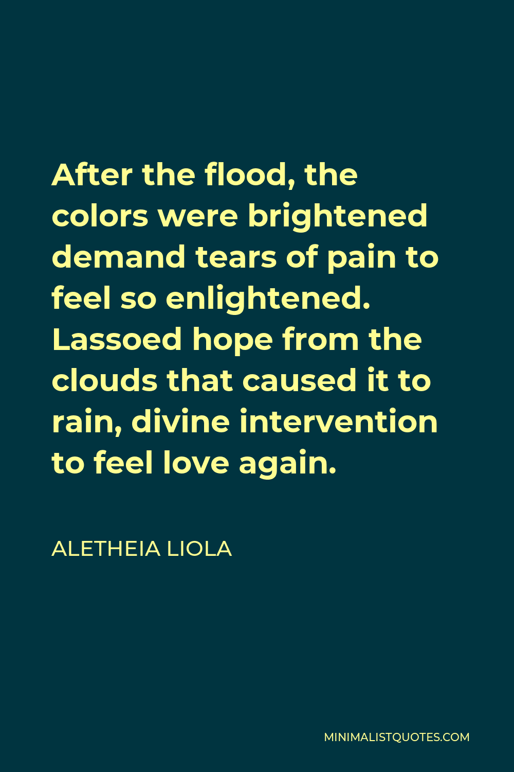Aletheia Liola Quote - After the flood, the colors were brightened demand tears of pain to feel so enlightened. Lassoed hope from the clouds that caused it to rain, divine intervention to feel love again.