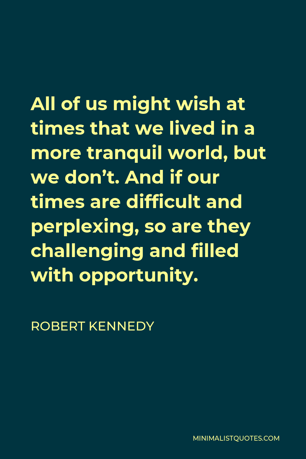 Robert Kennedy Quote - All of us might wish at times that we lived in a more tranquil world, but we don’t. And if our times are difficult and perplexing, so are they challenging and filled with opportunity.