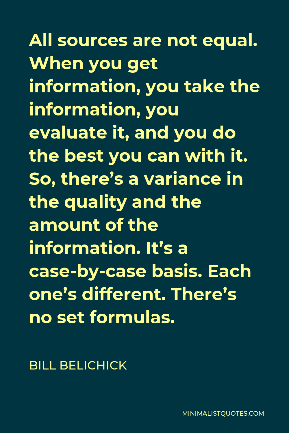 Bill Belichick Quote - All sources are not equal. When you get information, you take the information, you evaluate it, and you do the best you can with it. So, there’s a variance in the quality and the amount of the information. It’s a case-by-case basis. Each one’s different. There’s no set formulas.