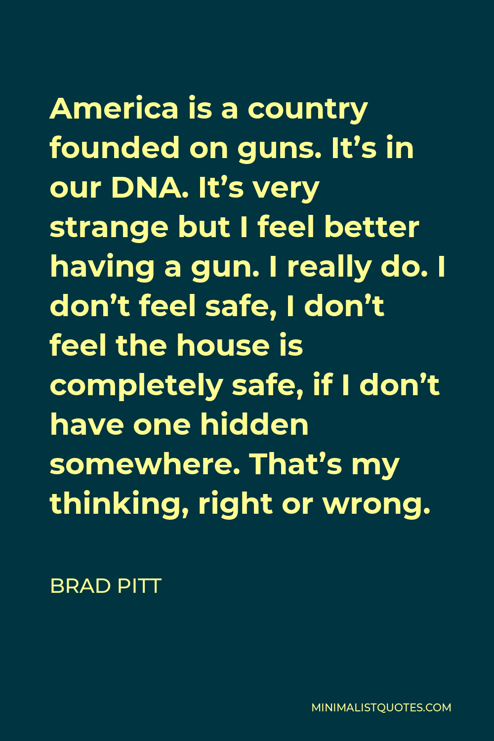 Brad Pitt Quote - America is a country founded on guns. It’s in our DNA. It’s very strange but I feel better having a gun. I really do. I don’t feel safe, I don’t feel the house is completely safe, if I don’t have one hidden somewhere. That’s my thinking, right or wrong.
