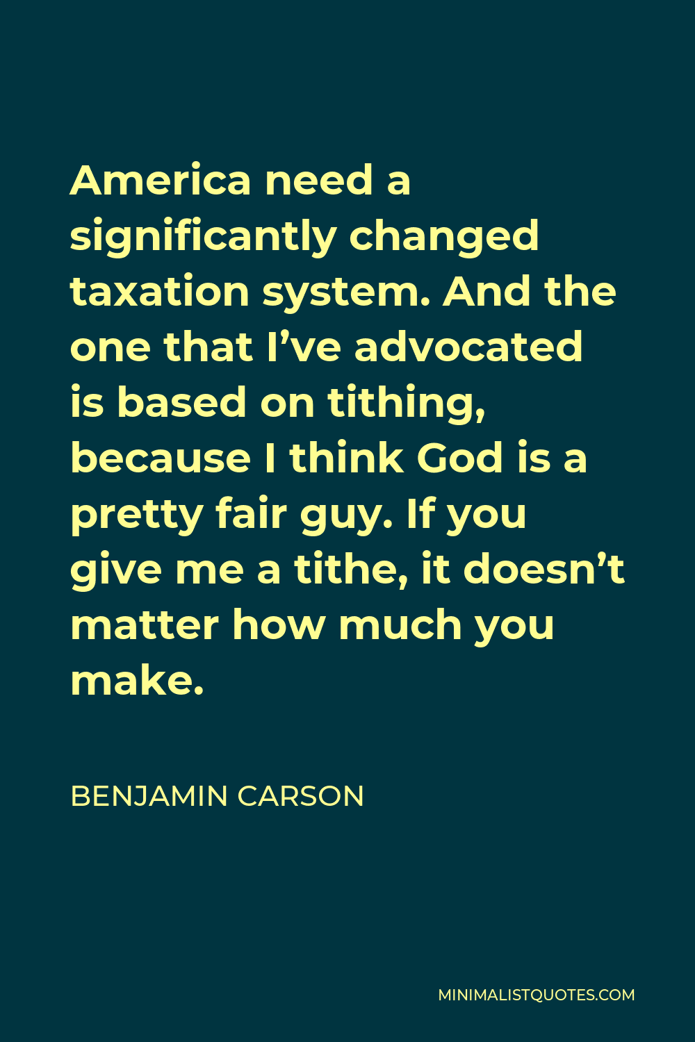Benjamin Carson Quote - America need a significantly changed taxation system. And the one that I’ve advocated is based on tithing, because I think God is a pretty fair guy. If you give me a tithe, it doesn’t matter how much you make.