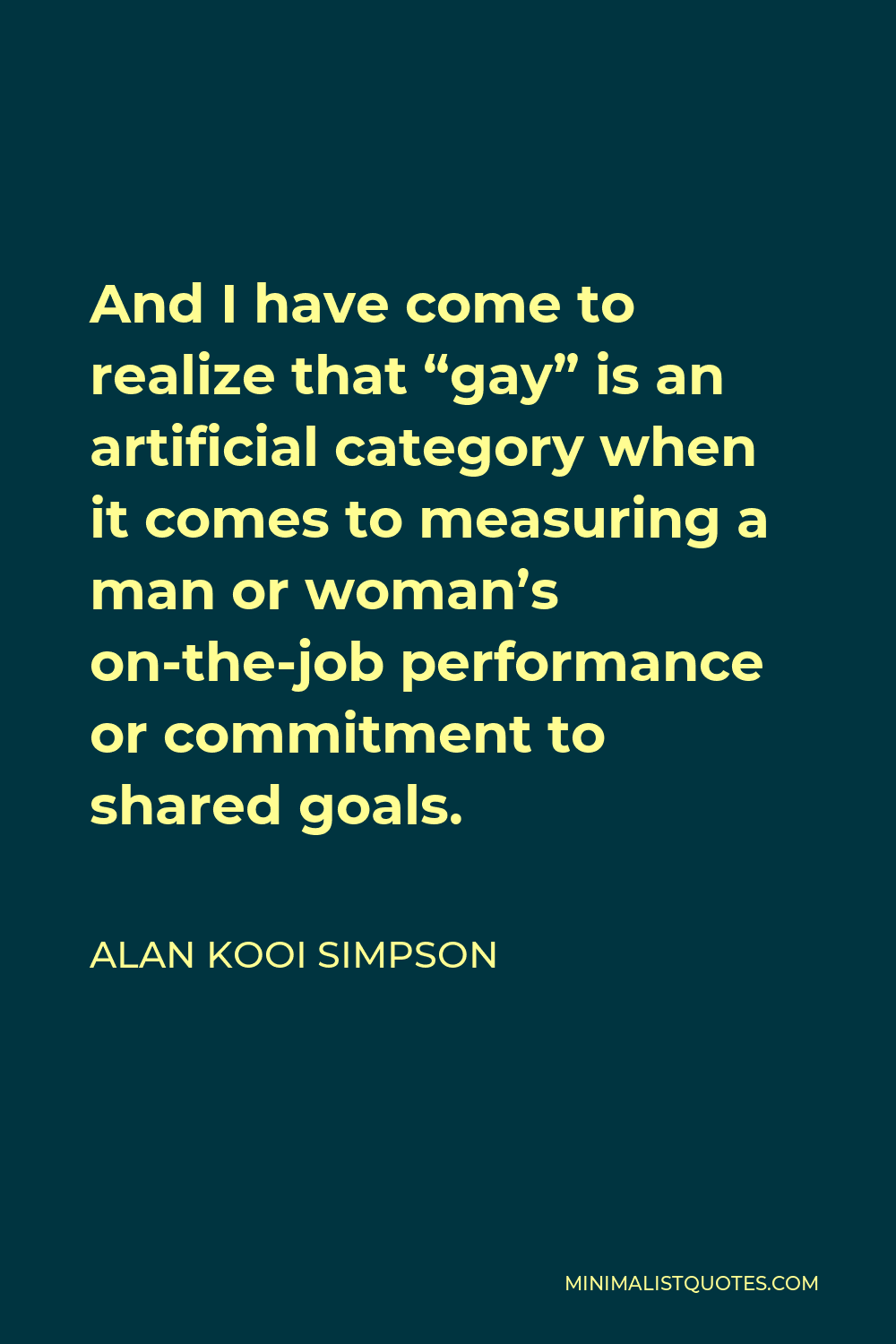 Alan Kooi Simpson Quote - And I have come to realize that “gay” is an artificial category when it comes to measuring a man or woman’s on-the-job performance or commitment to shared goals.