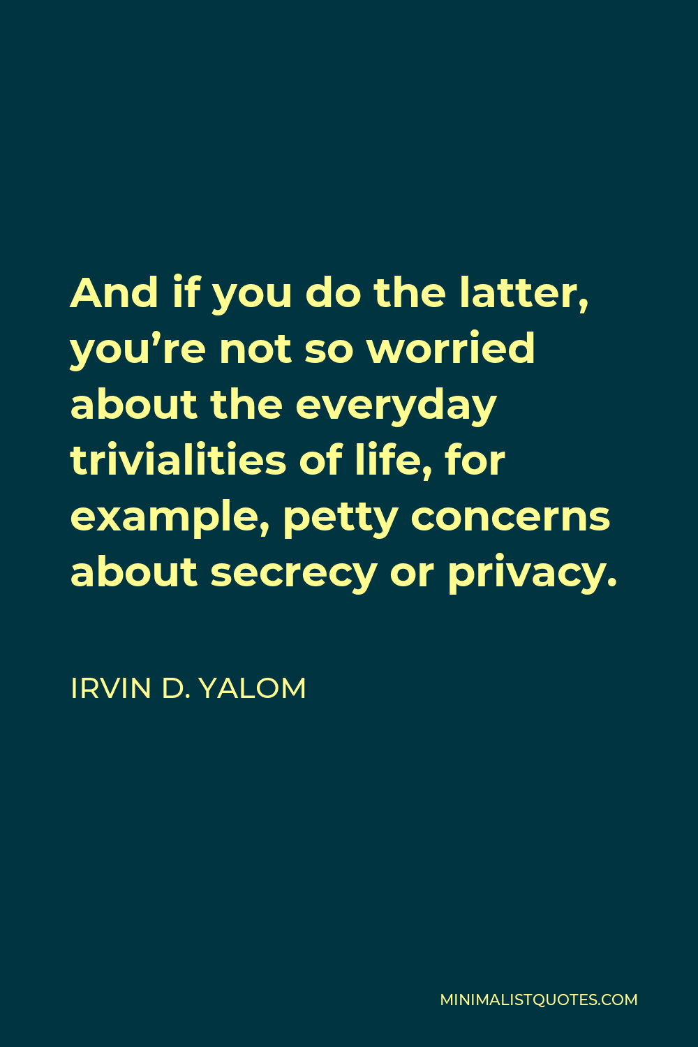 Irvin D. Yalom Quote - And if you do the latter, you’re not so worried about the everyday trivialities of life, for example, petty concerns about secrecy or privacy.
