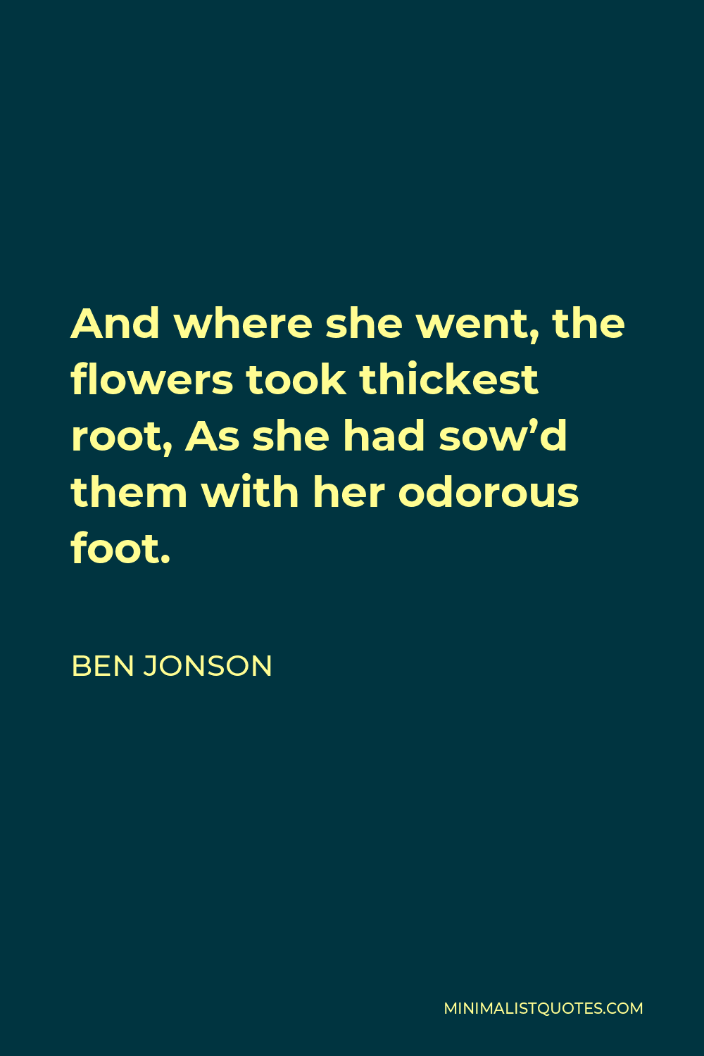 Ben Jonson Quote - And where she went, the flowers took thickest root, As she had sow’d them with her odorous foot.