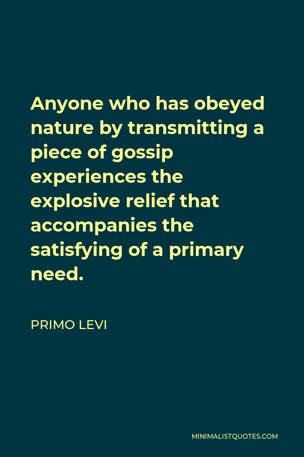 Primo Levi Quote - Anyone who has obeyed nature by transmitting a piece of gossip experiences the explosive relief that accompanies the satisfying of a primary need.