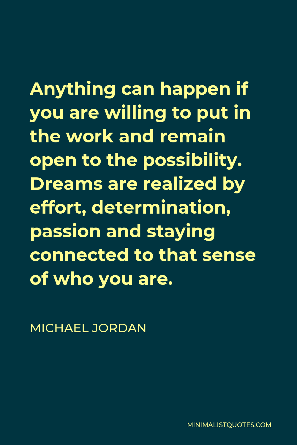 Michael Jordan Quote - Anything can happen if you are willing to put in the work and remain open to the possibility. Dreams are realized by effort, determination, passion and staying connected to that sense of who you are.