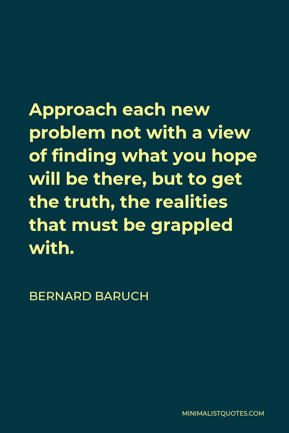 Bernard Baruch Quote - Approach each new problem not with a view of finding what you hope will be there, but to get the truth, the realities that must be grappled with.
