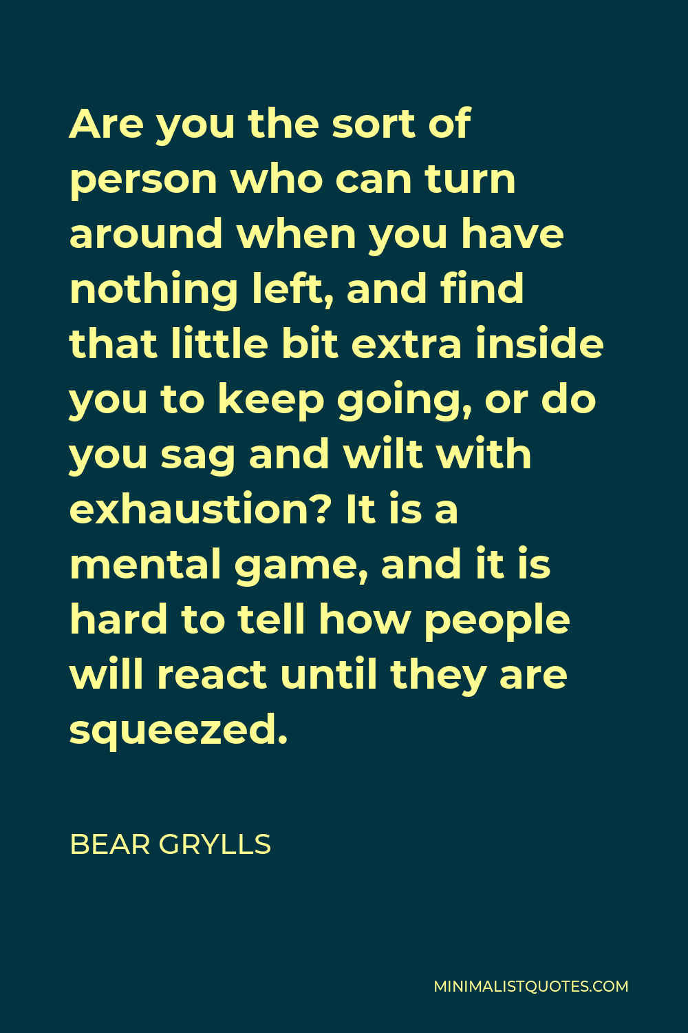 Bear Grylls Quote - Are you the sort of person who can turn around when you have nothing left, and find that little bit extra inside you to keep going, or do you sag and wilt with exhaustion? It is a mental game, and it is hard to tell how people will react until they are squeezed.