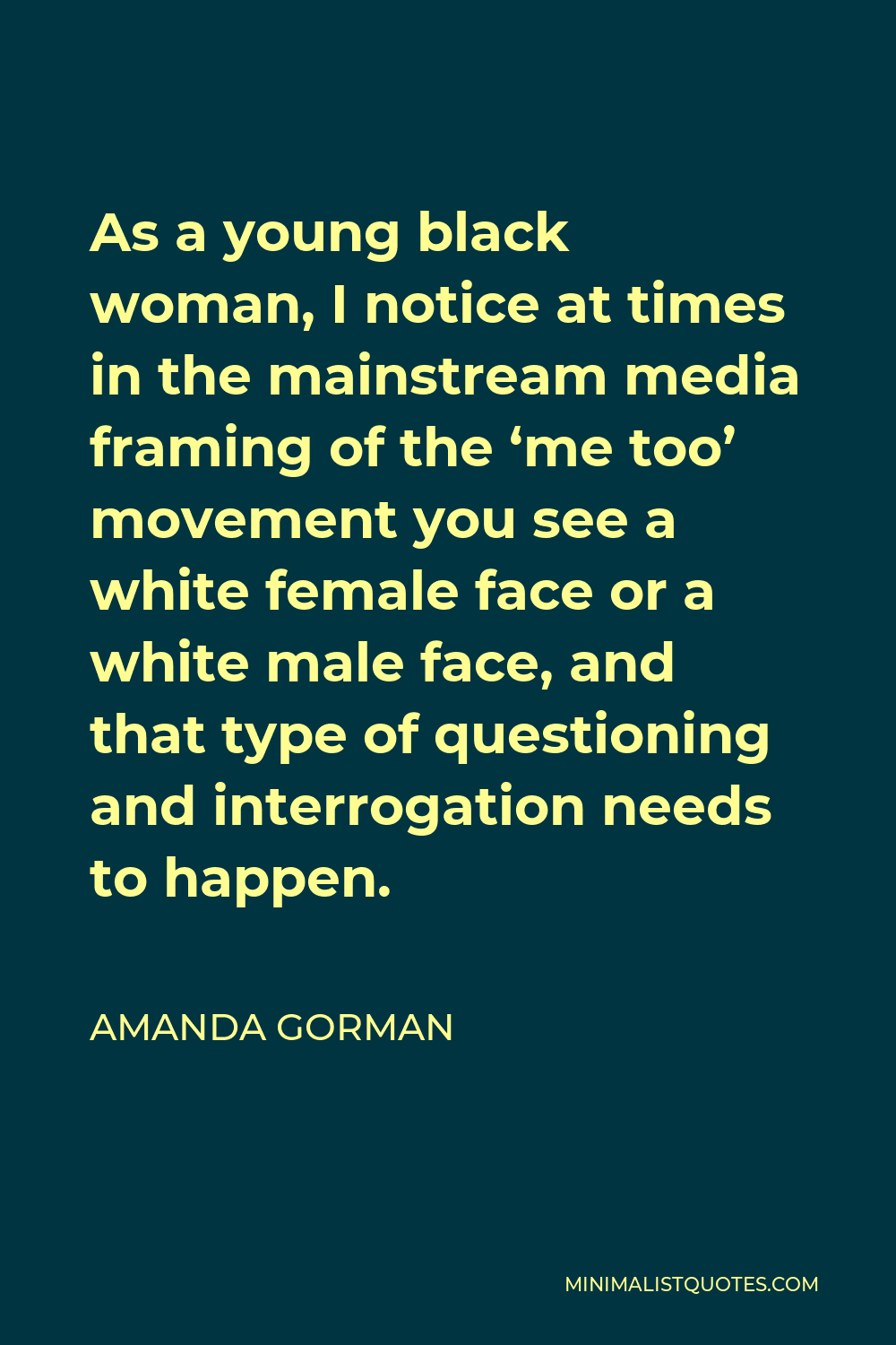 Amanda Gorman Quote - As a young black woman, I notice at times in the mainstream media framing of the ‘me too’ movement you see a white female face or a white male face, and that type of questioning and interrogation needs to happen.