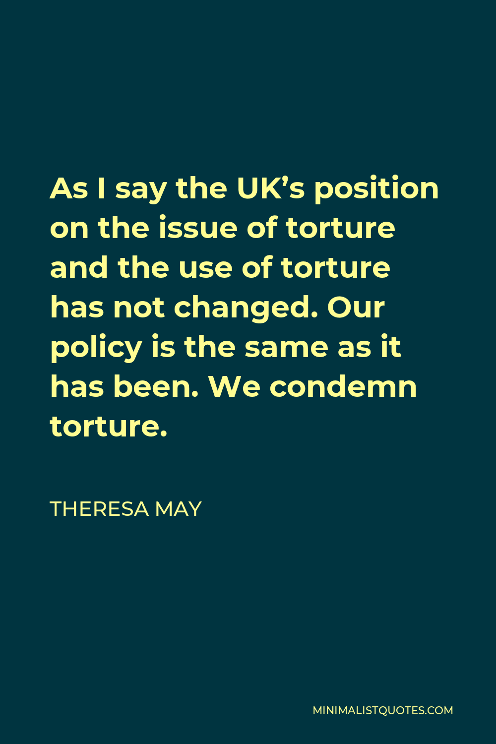 Theresa May Quote - As I say the UK’s position on the issue of torture and the use of torture has not changed. Our policy is the same as it has been. We condemn torture.