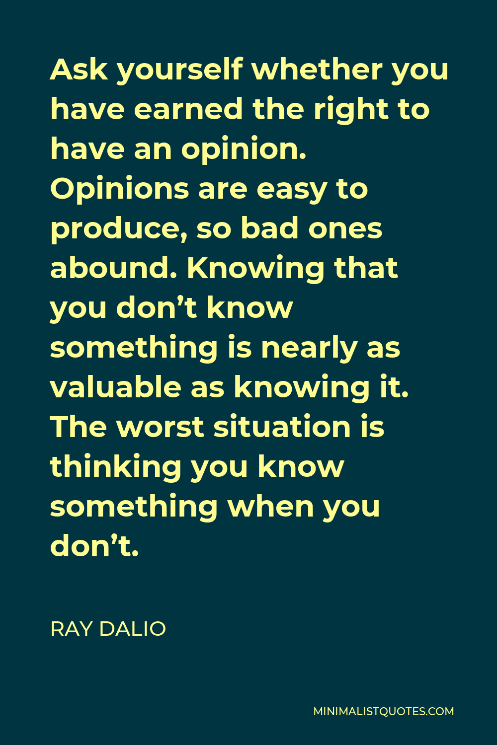 Ray Dalio Quote - Ask yourself whether you have earned the right to have an opinion. Opinions are easy to produce, so bad ones abound. Knowing that you don’t know something is nearly as valuable as knowing it. The worst situation is thinking you know something when you don’t.