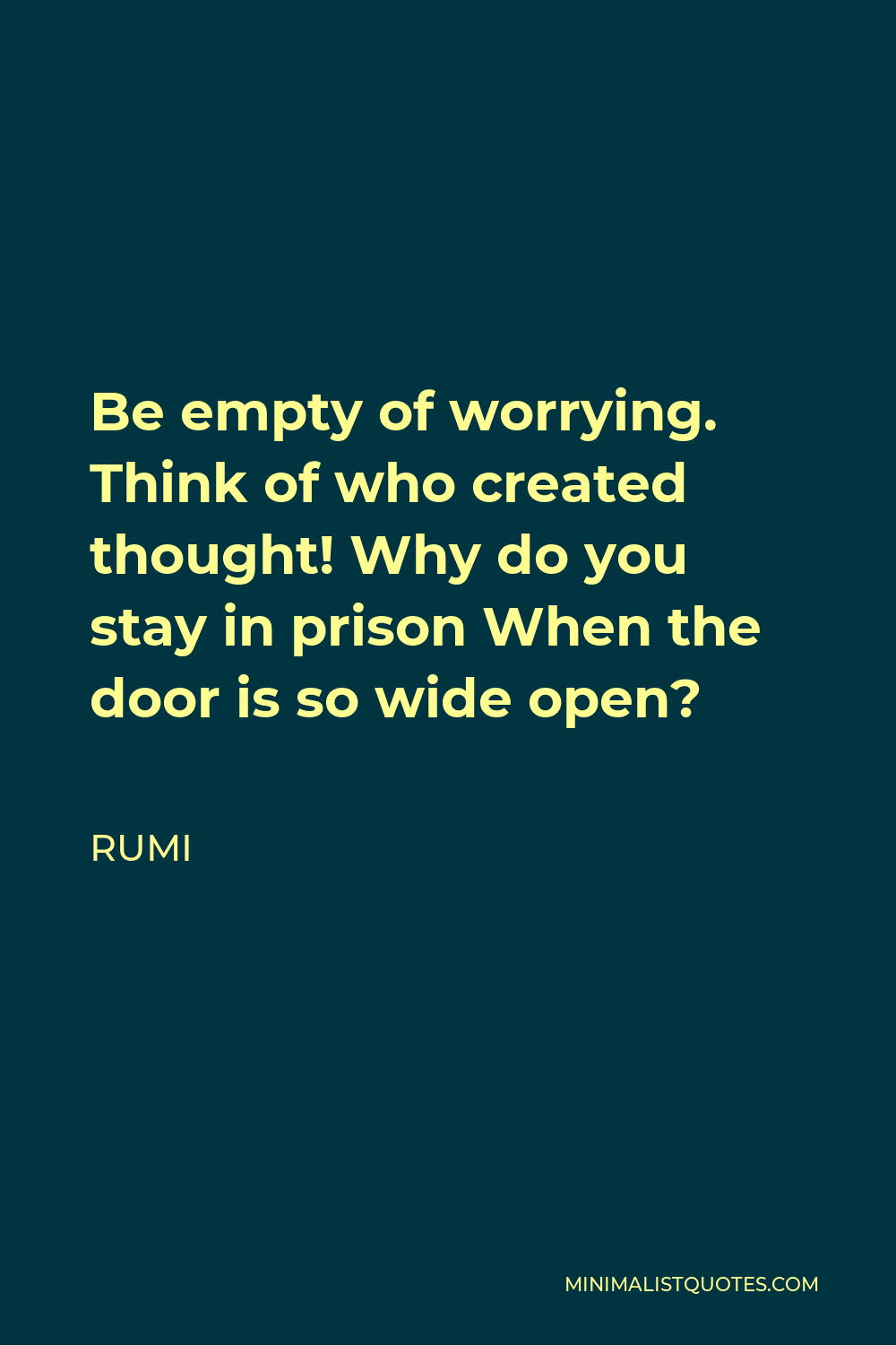 Rumi Quote - Be empty of worrying. Think of who created thought! Why do you stay in prison When the door is so wide open?