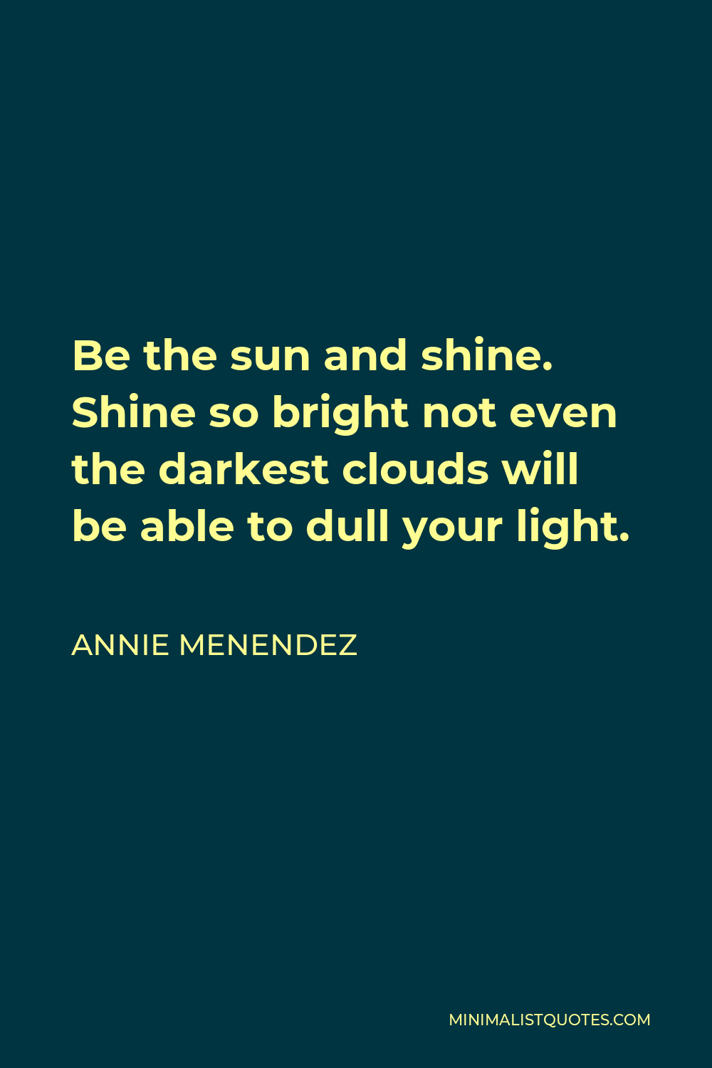 Annie Menendez Quote - Be the sun and shine. Shine so bright not even the darkest clouds will be able to dull your light.