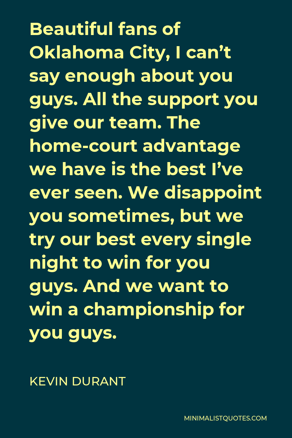 Kevin Durant Quote - Beautiful fans of Oklahoma City, I can’t say enough about you guys. All the support you give our team. The home-court advantage we have is the best I’ve ever seen. We disappoint you sometimes, but we try our best every single night to win for you guys. And we want to win a championship for you guys.