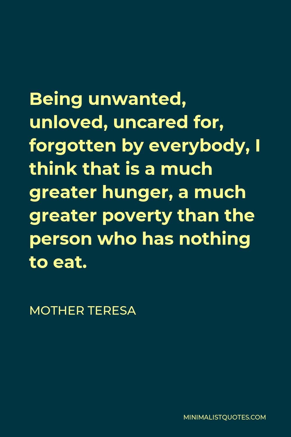 Mother Teresa Quote - Being unwanted, unloved, uncared for, forgotten by everybody, I think that is a much greater hunger, a much greater poverty than the person who has nothing to eat.