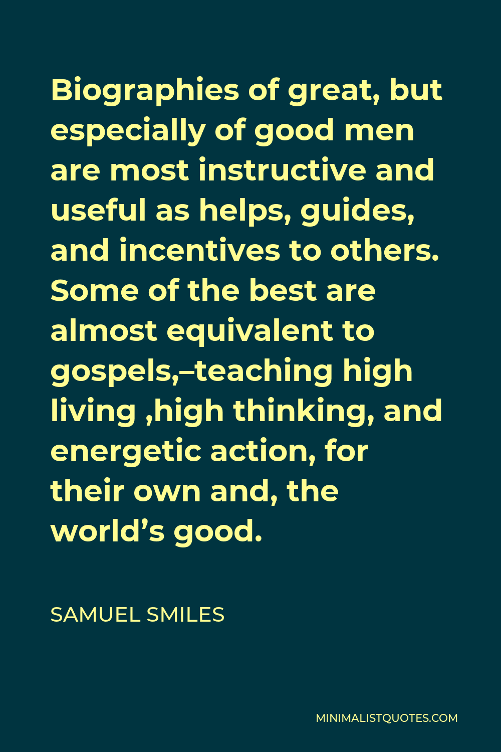 Samuel Smiles Quote - Biographies of great, but especially of good men are most instructive and useful as helps, guides, and incentives to others. Some of the best are almost equivalent to gospels,–teaching high living ,high thinking, and energetic action, for their own and, the world’s good.