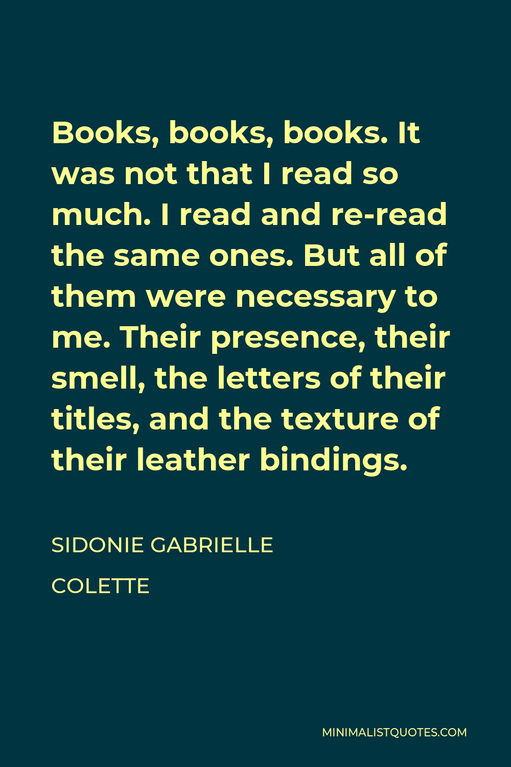 Sidonie Gabrielle Colette Quote - Books, books, books. It was not that I read so much. I read and re-read the same ones. But all of them were necessary to me. Their presence, their smell, the letters of their titles, and the texture of their leather bindings.