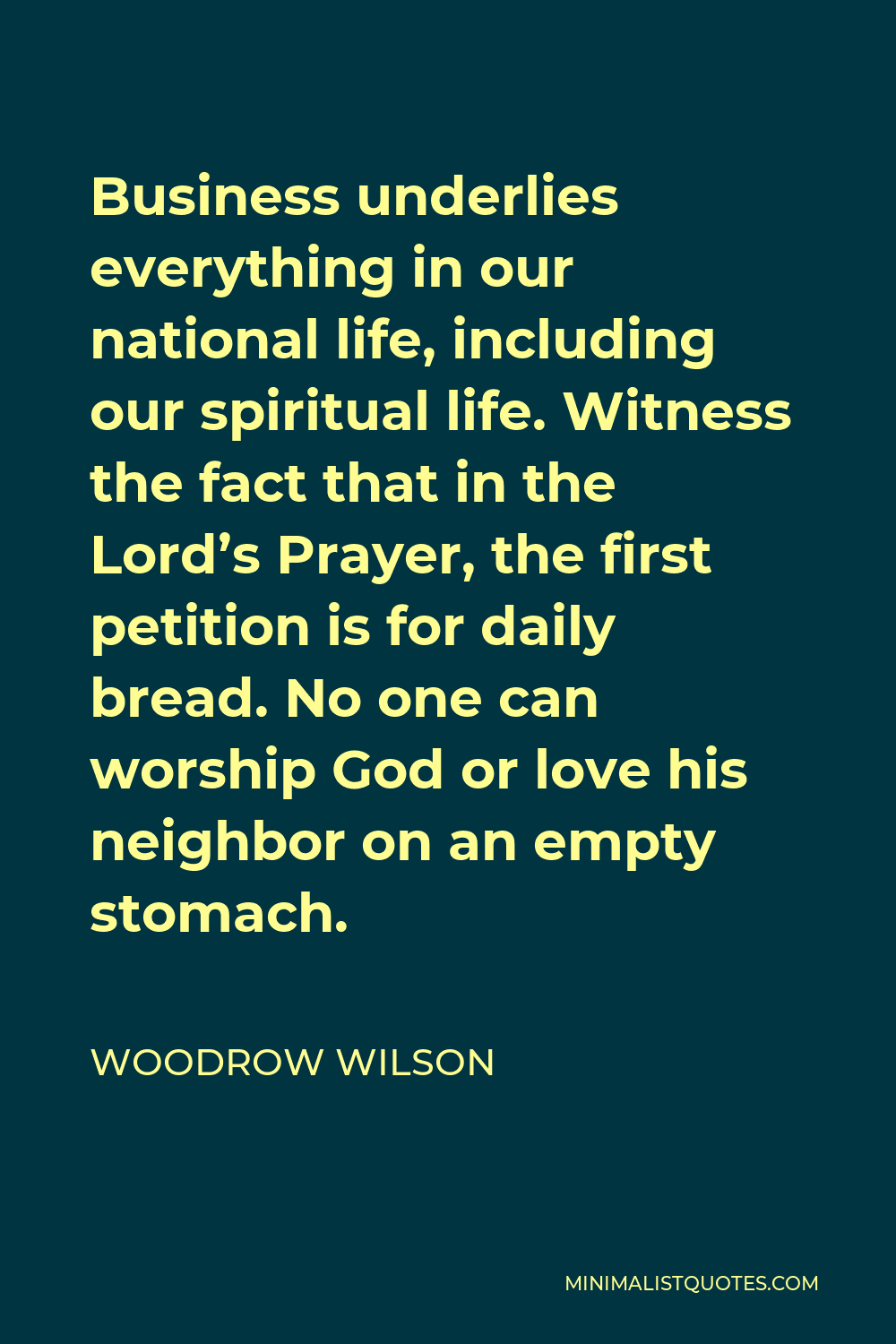 Woodrow Wilson Quote - Business underlies everything in our national life, including our spiritual life. Witness the fact that in the Lord’s Prayer, the first petition is for daily bread. No one can worship God or love his neighbor on an empty stomach.