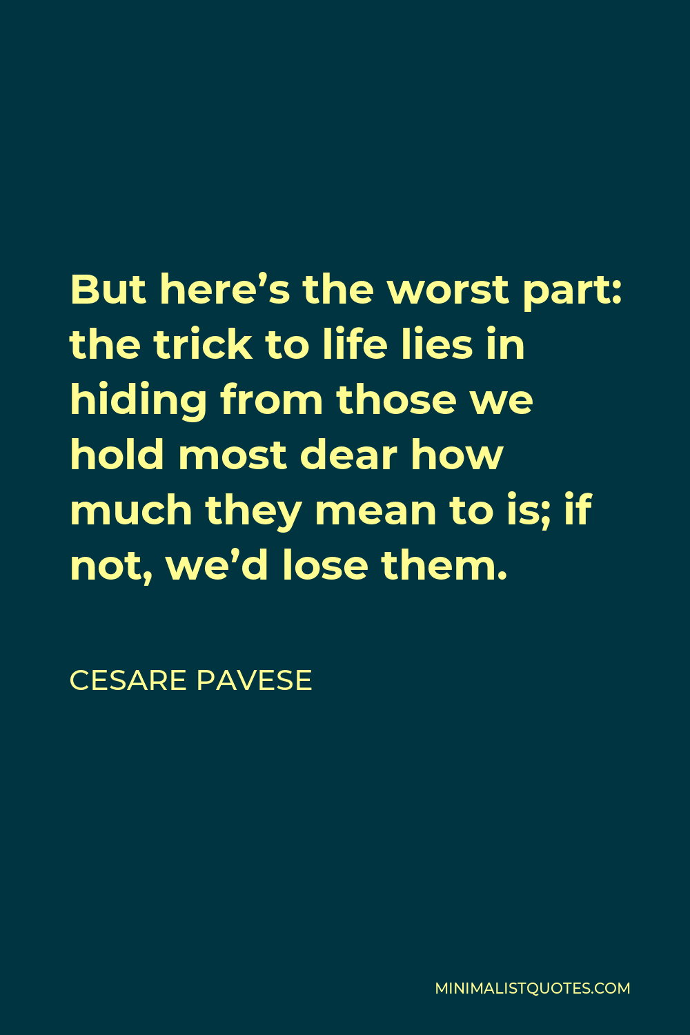 Cesare Pavese Quote - But here’s the worst part: the trick to life lies in hiding from those we hold most dear how much they mean to is; if not, we’d lose them.