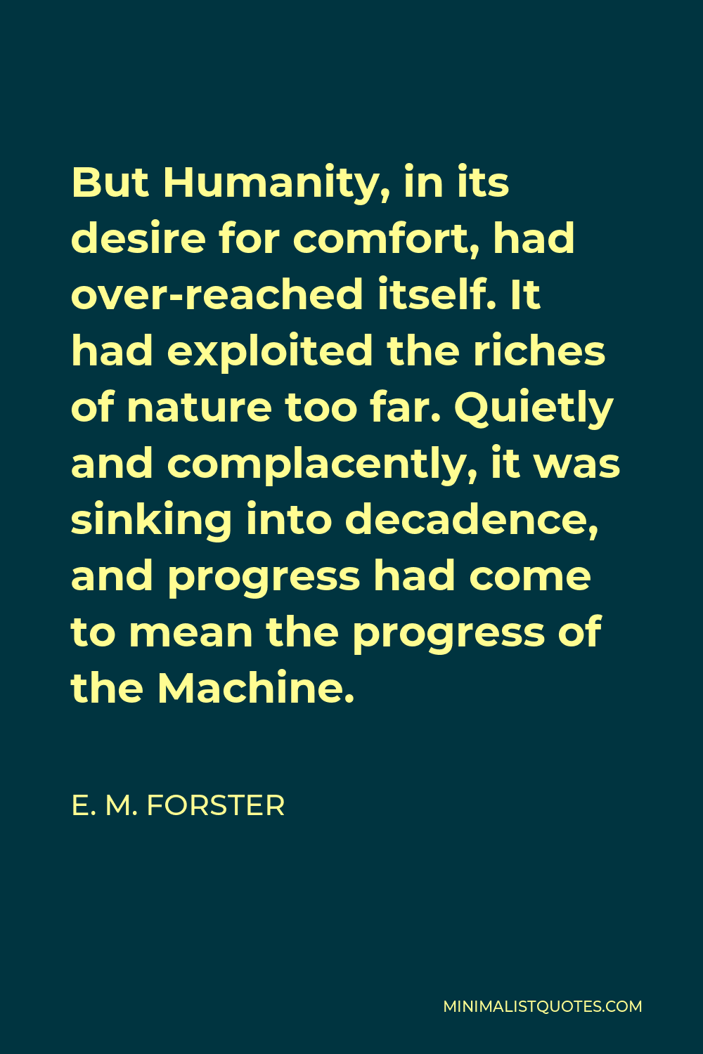 E. M. Forster Quote - But Humanity, in its desire for comfort, had over-reached itself. It had exploited the riches of nature too far. Quietly and complacently, it was sinking into decadence, and progress had come to mean the progress of the Machine.