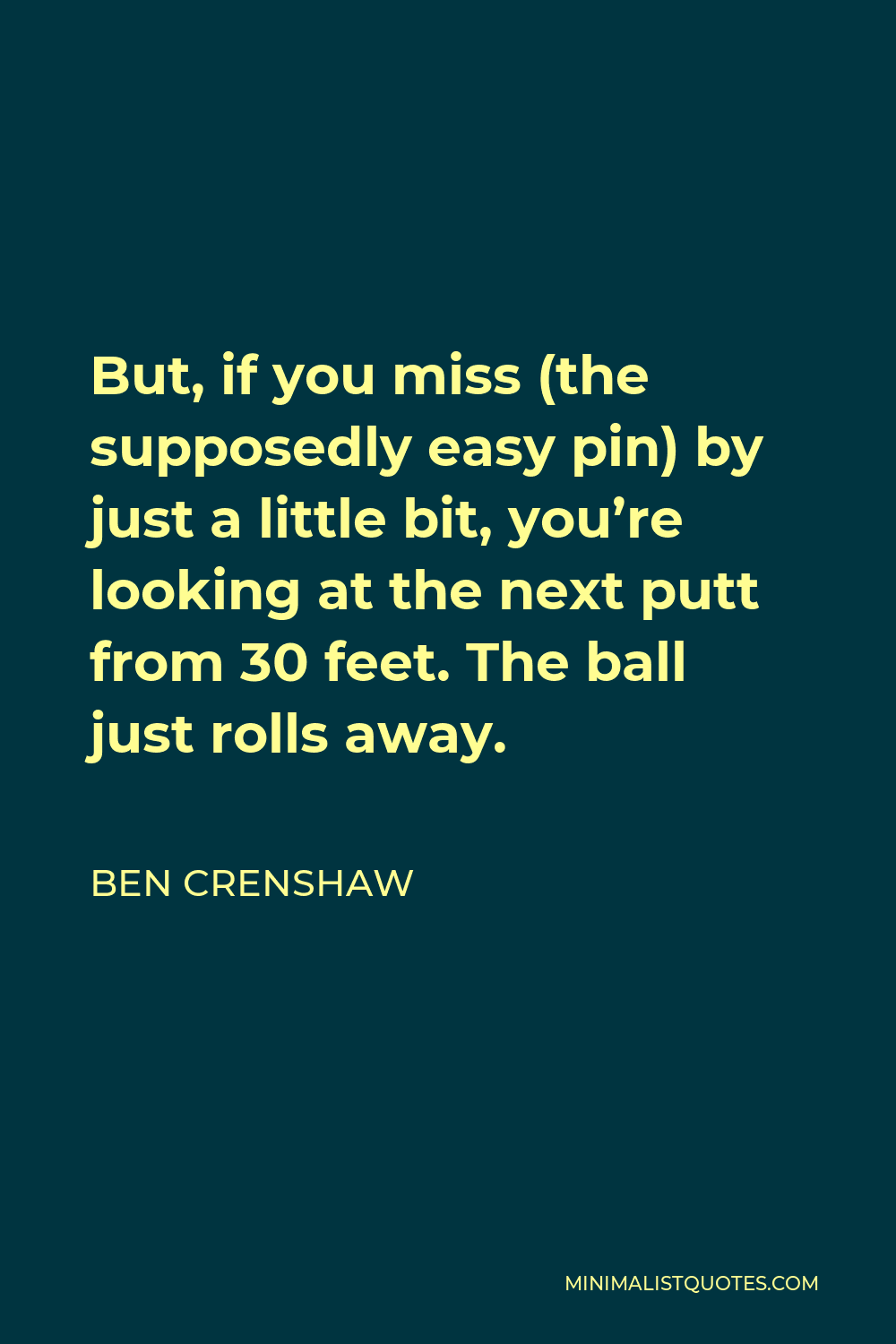 Ben Crenshaw Quote - But, if you miss (the supposedly easy pin) by just a little bit, you’re looking at the next putt from 30 feet. The ball just rolls away.