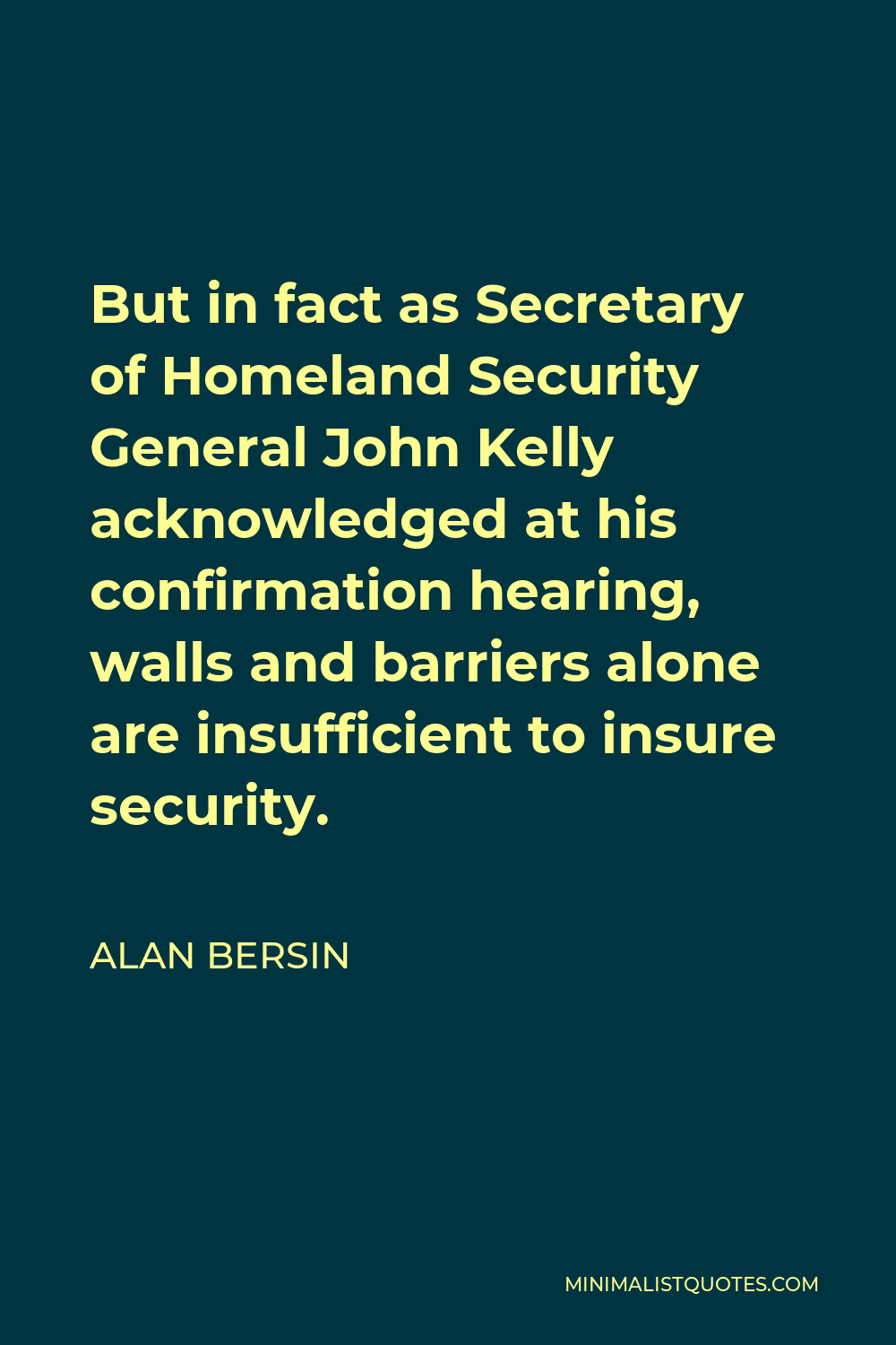 Alan Bersin Quote - But in fact as Secretary of Homeland Security General John Kelly acknowledged at his confirmation hearing, walls and barriers alone are insufficient to insure security.
