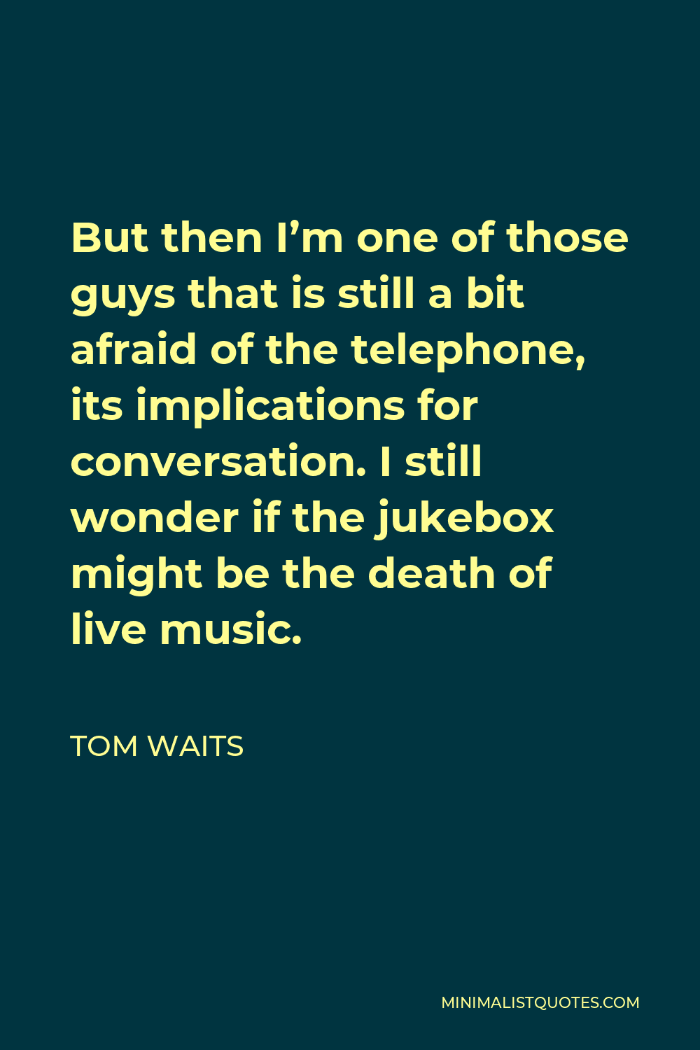 Tom Waits Quote - But then I’m one of those guys that is still a bit afraid of the telephone, its implications for conversation. I still wonder if the jukebox might be the death of live music.
