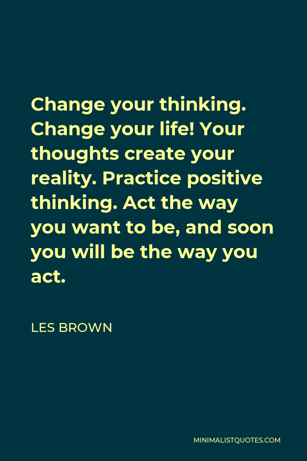 Les Brown Quote - Change your thinking. Change your life! Your thoughts create your reality. Practice positive thinking. Act the way you want to be, and soon you will be the way you act.