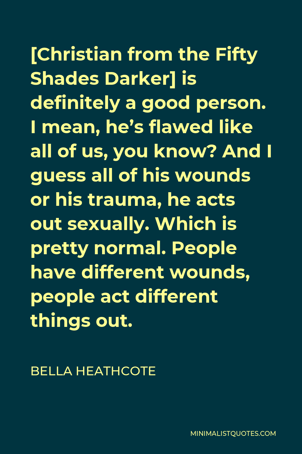 Bella Heathcote Quote - [Christian from the Fifty Shades Darker] is definitely a good person. I mean, he’s flawed like all of us, you know? And I guess all of his wounds or his trauma, he acts out sexually. Which is pretty normal. People have different wounds, people act different things out.
