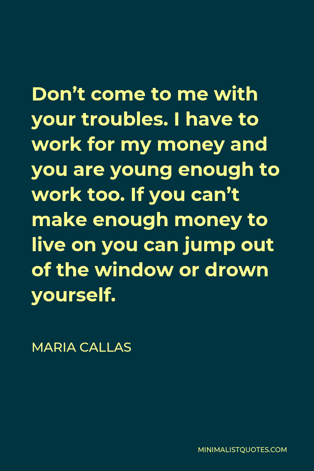 Maria Callas Quote - Don’t come to me with your troubles. I have to work for my money and you are young enough to work too. If you can’t make enough money to live on you can jump out of the window or drown yourself.