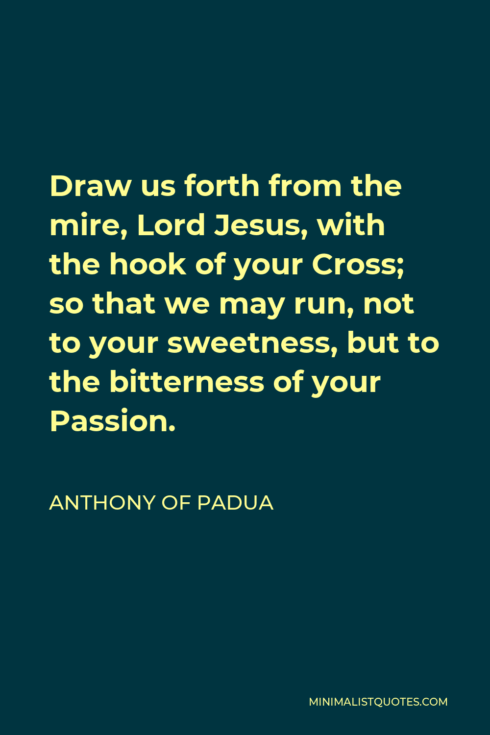 Anthony of Padua Quote - Draw us forth from the mire, Lord Jesus, with the hook of your Cross; so that we may run, not to your sweetness, but to the bitterness of your Passion.