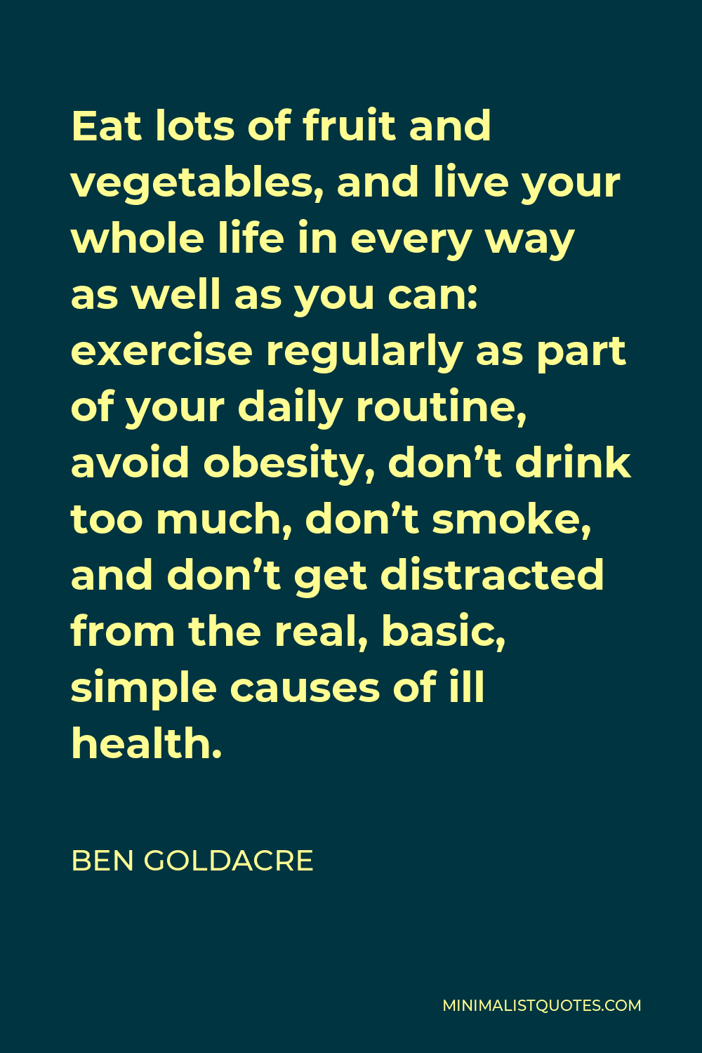 Ben Goldacre Quote - Eat lots of fruit and vegetables, and live your whole life in every way as well as you can: exercise regularly as part of your daily routine, avoid obesity, don’t drink too much, don’t smoke, and don’t get distracted from the real, basic, simple causes of ill health.