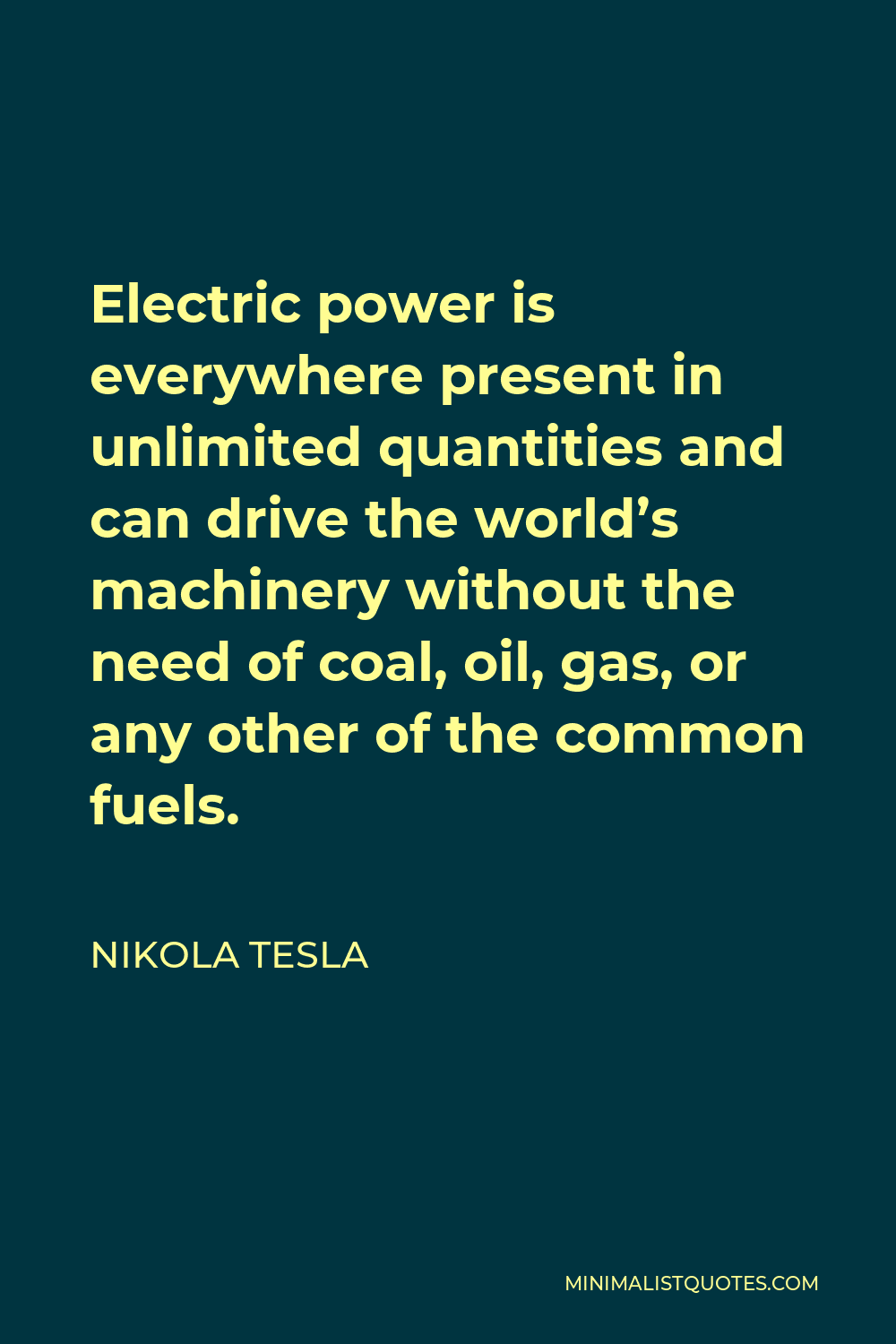 Nikola Tesla Quote - Electric power is everywhere present in unlimited quantities and can drive the world’s machinery without the need of coal, oil, gas, or any other of the common fuels.