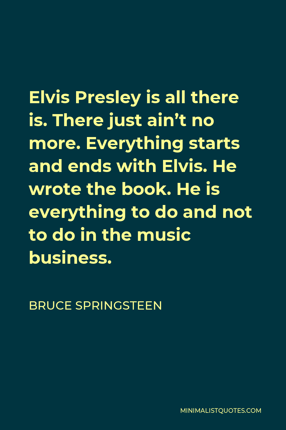 Bruce Springsteen Quote - Elvis Presley is all there is. There just ain’t no more. Everything starts and ends with Elvis. He wrote the book. He is everything to do and not to do in the music business.