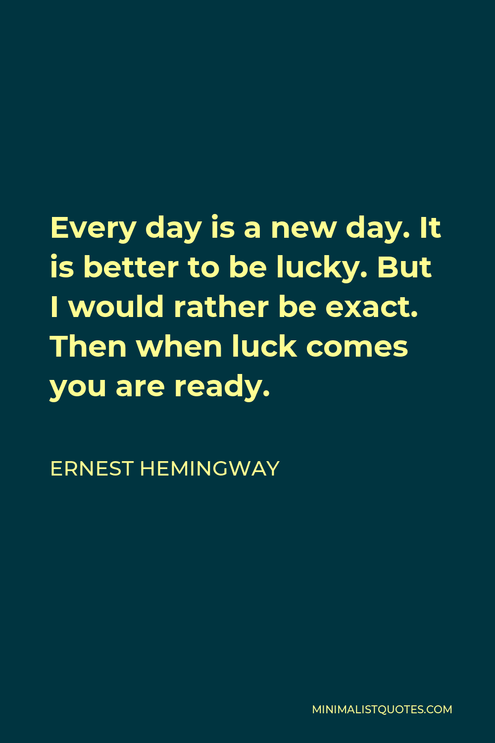 Ernest Hemingway Quote - Every day is a new day. It is better to be lucky. But I would rather be exact. Then when luck comes you are ready.