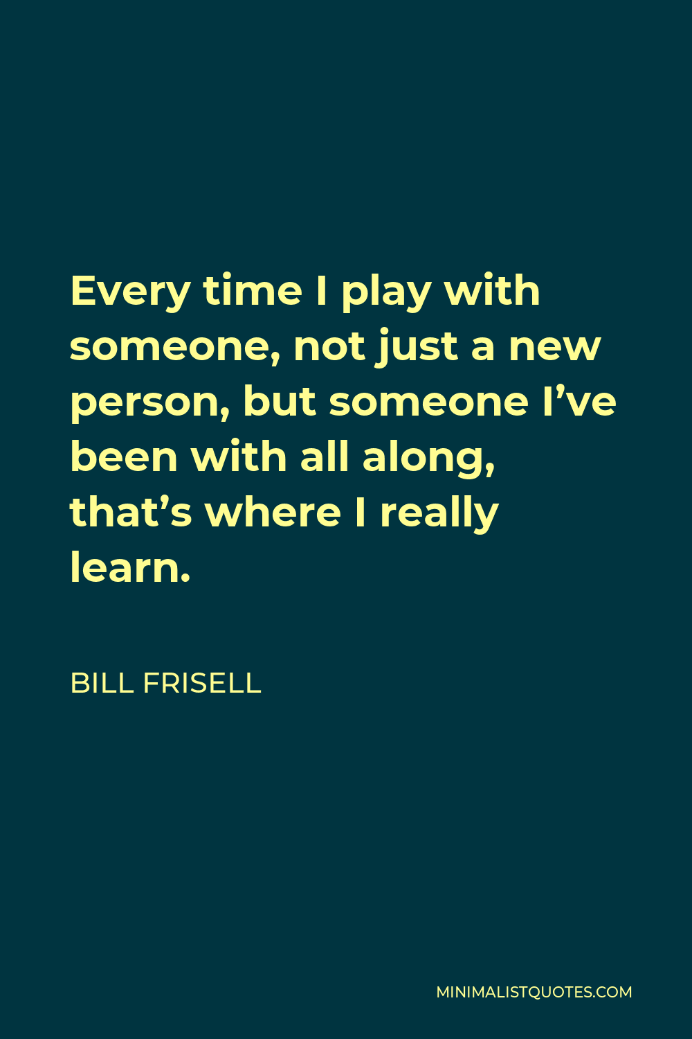 Bill Frisell Quote - Every time I play with someone, not just a new person, but someone I’ve been with all along, that’s where I really learn.