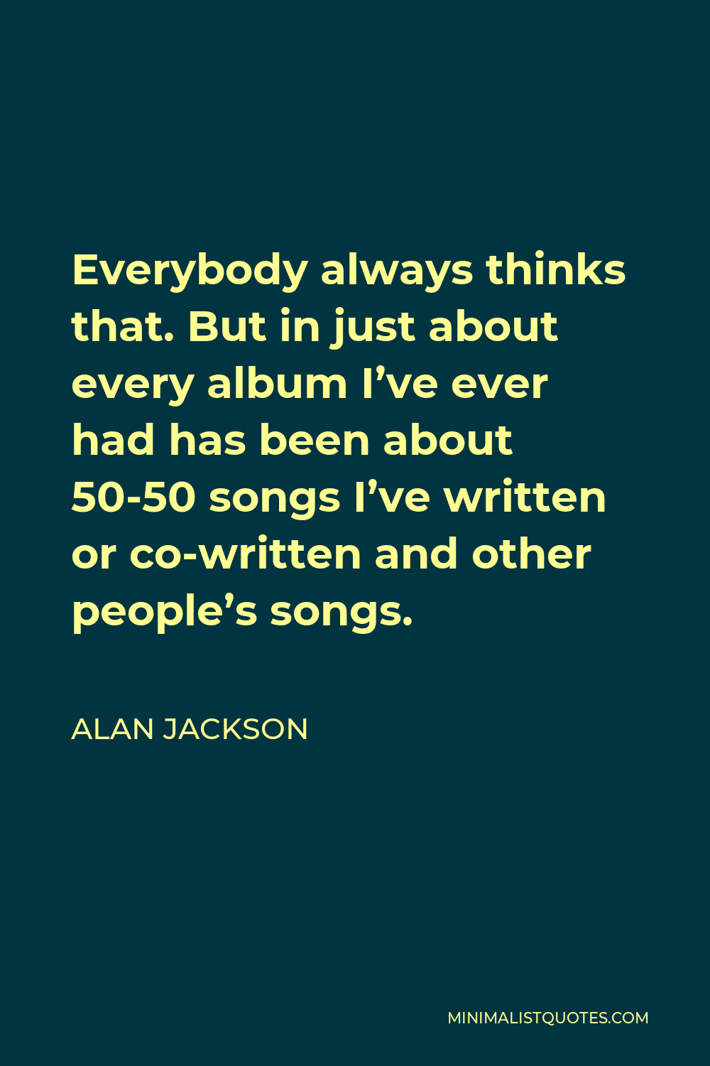Alan Jackson Quote - Everybody always thinks that. But in just about every album I’ve ever had has been about 50-50 songs I’ve written or co-written and other people’s songs.