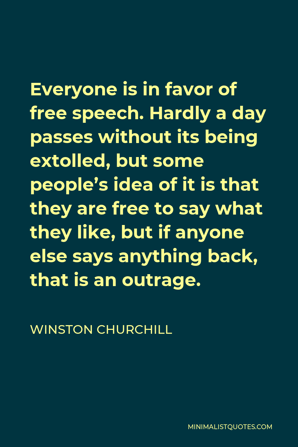 Winston Churchill Quote - Everyone is in favor of free speech. Hardly a day passes without its being extolled, but some people’s idea of it is that they are free to say what they like, but if anyone else says anything back, that is an outrage.