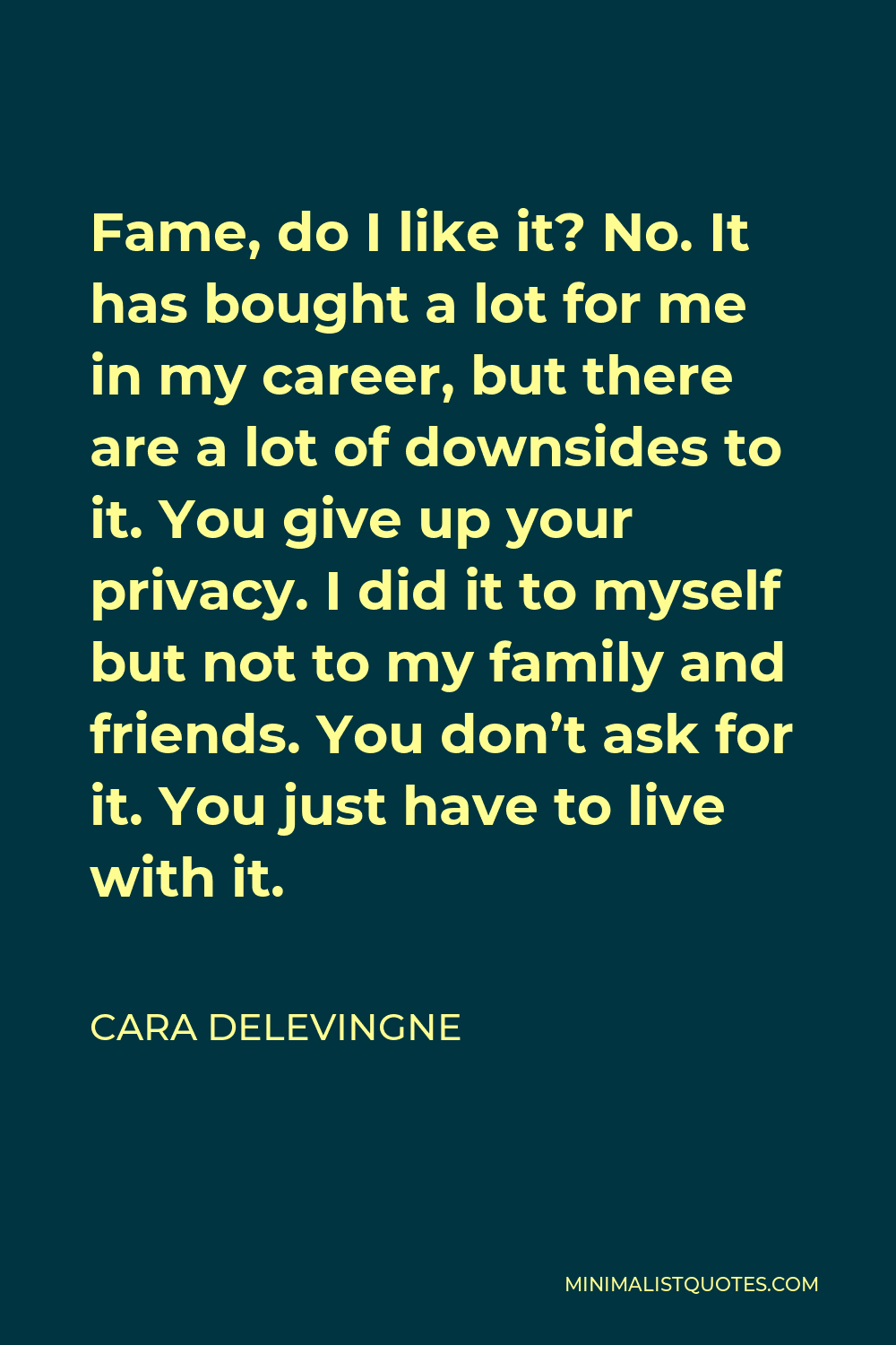 Cara Delevingne Quote - Fame, do I like it? No. It has bought a lot for me in my career, but there are a lot of downsides to it. You give up your privacy. I did it to myself but not to my family and friends. You don’t ask for it. You just have to live with it.