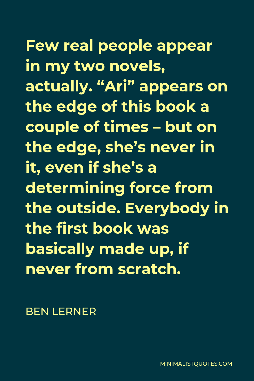 Ben Lerner Quote - Few real people appear in my two novels, actually. “Ari” appears on the edge of this book a couple of times – but on the edge, she’s never in it, even if she’s a determining force from the outside. Everybody in the first book was basically made up, if never from scratch.