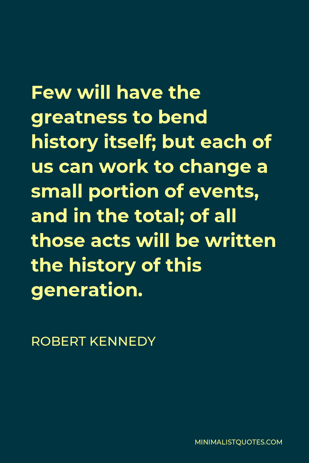 Robert Kennedy Quote - Few will have the greatness to bend history itself; but each of us can work to change a small portion of events, and in the total; of all those acts will be written the history of this generation.