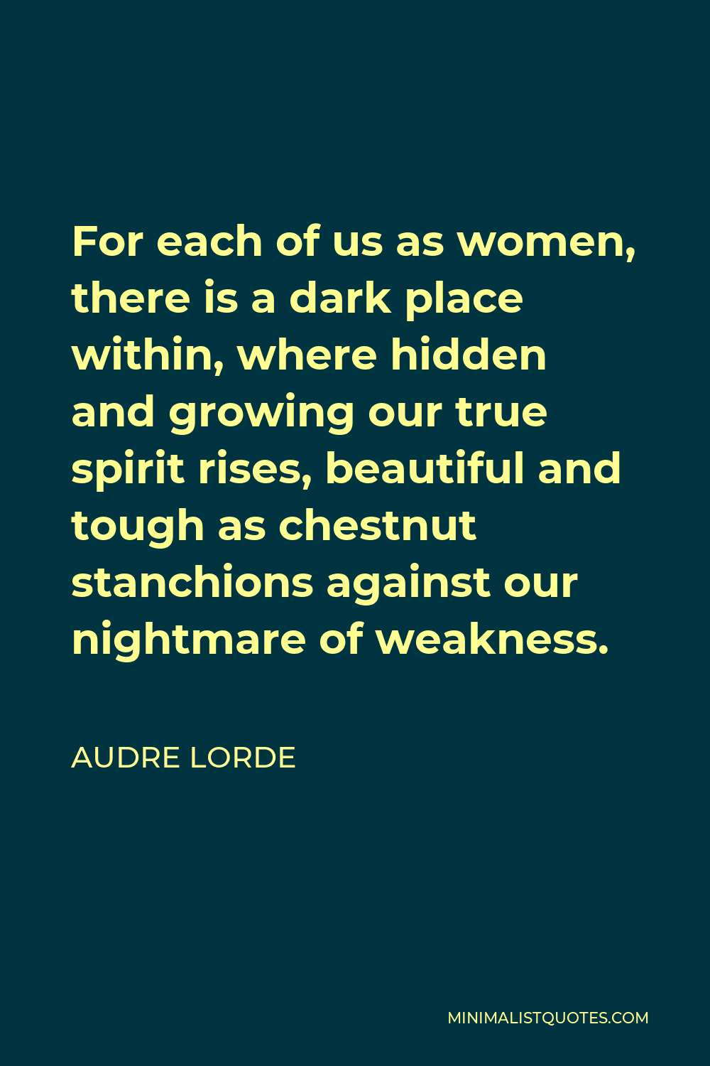 Audre Lorde Quote - For each of us as women, there is a dark place within, where hidden and growing our true spirit rises, beautiful and tough as chestnut stanchions against our nightmare of weakness.