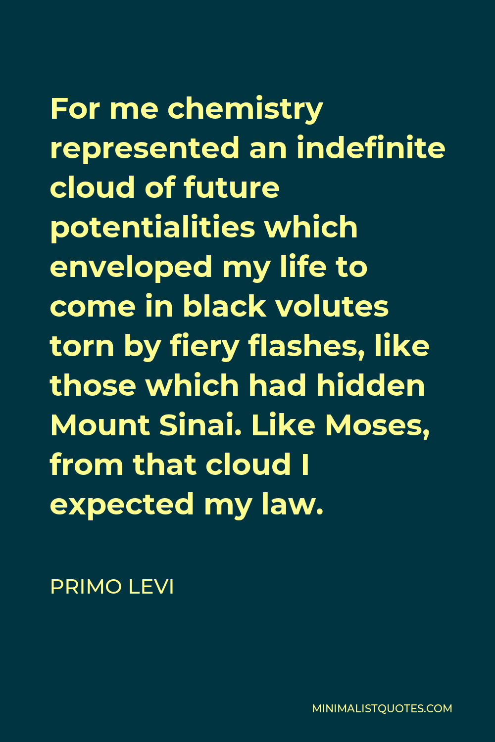 Primo Levi Quote - For me chemistry represented an indefinite cloud of future potentialities which enveloped my life to come in black volutes torn by fiery flashes, like those which had hidden Mount Sinai. Like Moses, from that cloud I expected my law.