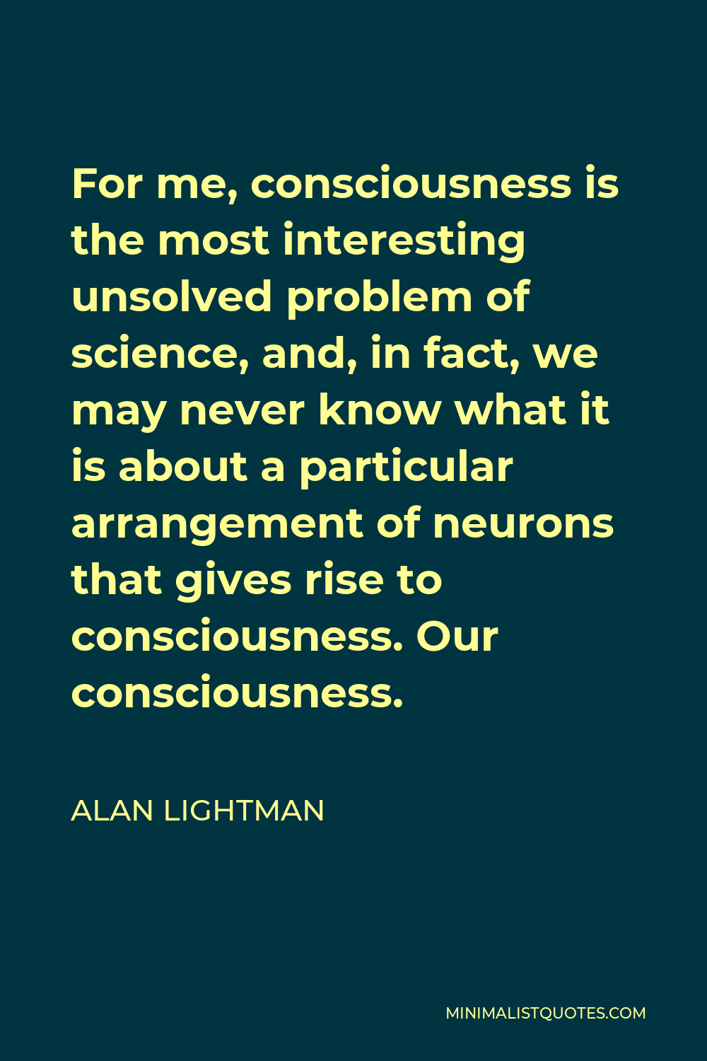 Alan Lightman Quote - For me, consciousness is the most interesting unsolved problem of science, and, in fact, we may never know what it is about a particular arrangement of neurons that gives rise to consciousness. Our consciousness.