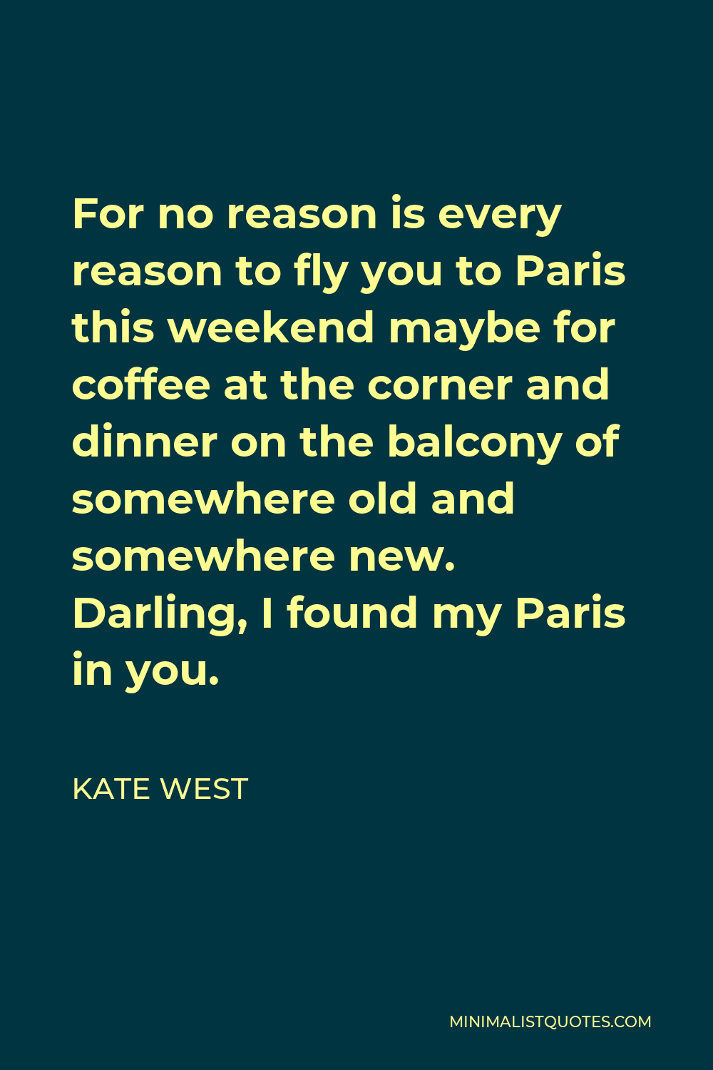 Kate West Quote - For no reason is every reason to fly you to Paris this weekend maybe for coffee at the corner and dinner on the balcony of somewhere old and somewhere new. Darling, I found my Paris in you.