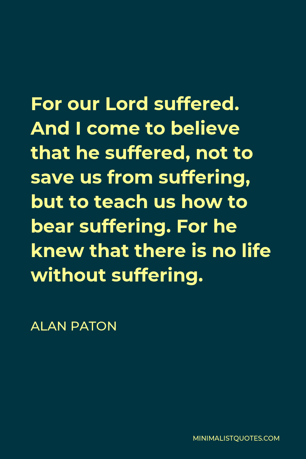 Alan Paton Quote - For our Lord suffered. And I come to believe that he suffered, not to save us from suffering, but to teach us how to bear suffering. For he knew that there is no life without suffering.