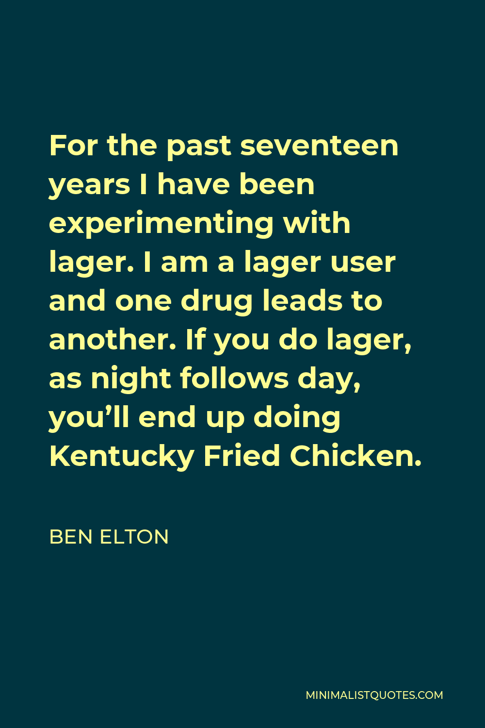 Ben Elton Quote - For the past seventeen years I have been experimenting with lager. I am a lager user and one drug leads to another. If you do lager, as night follows day, you’ll end up doing Kentucky Fried Chicken.