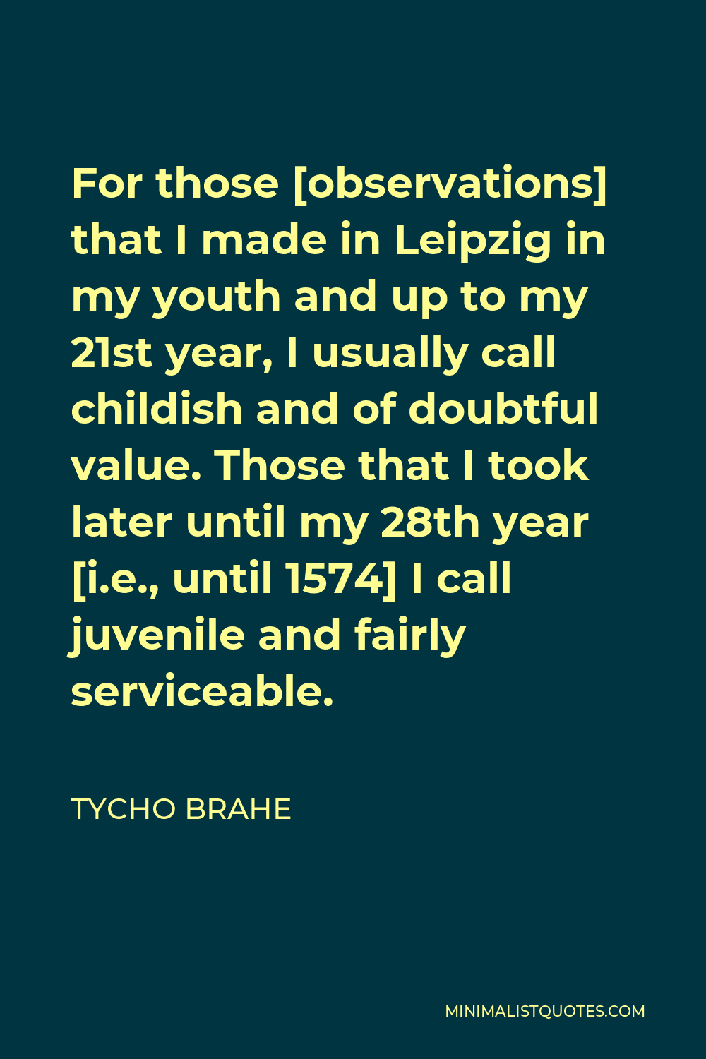 Tycho Brahe Quote - For those [observations] that I made in Leipzig in my youth and up to my 21st year, I usually call childish and of doubtful value. Those that I took later until my 28th year [i.e., until 1574] I call juvenile and fairly serviceable.