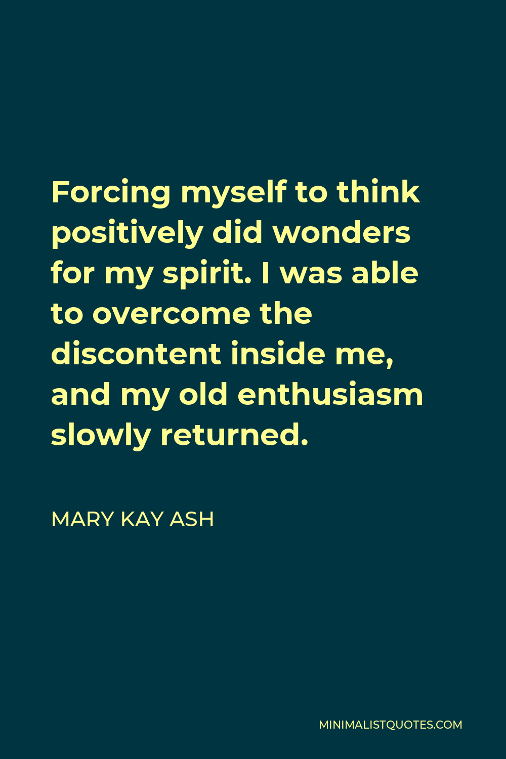 Mary Kay Ash Quote - Forcing myself to think positively did wonders for my spirit. I was able to overcome the discontent inside me, and my old enthusiasm slowly returned.