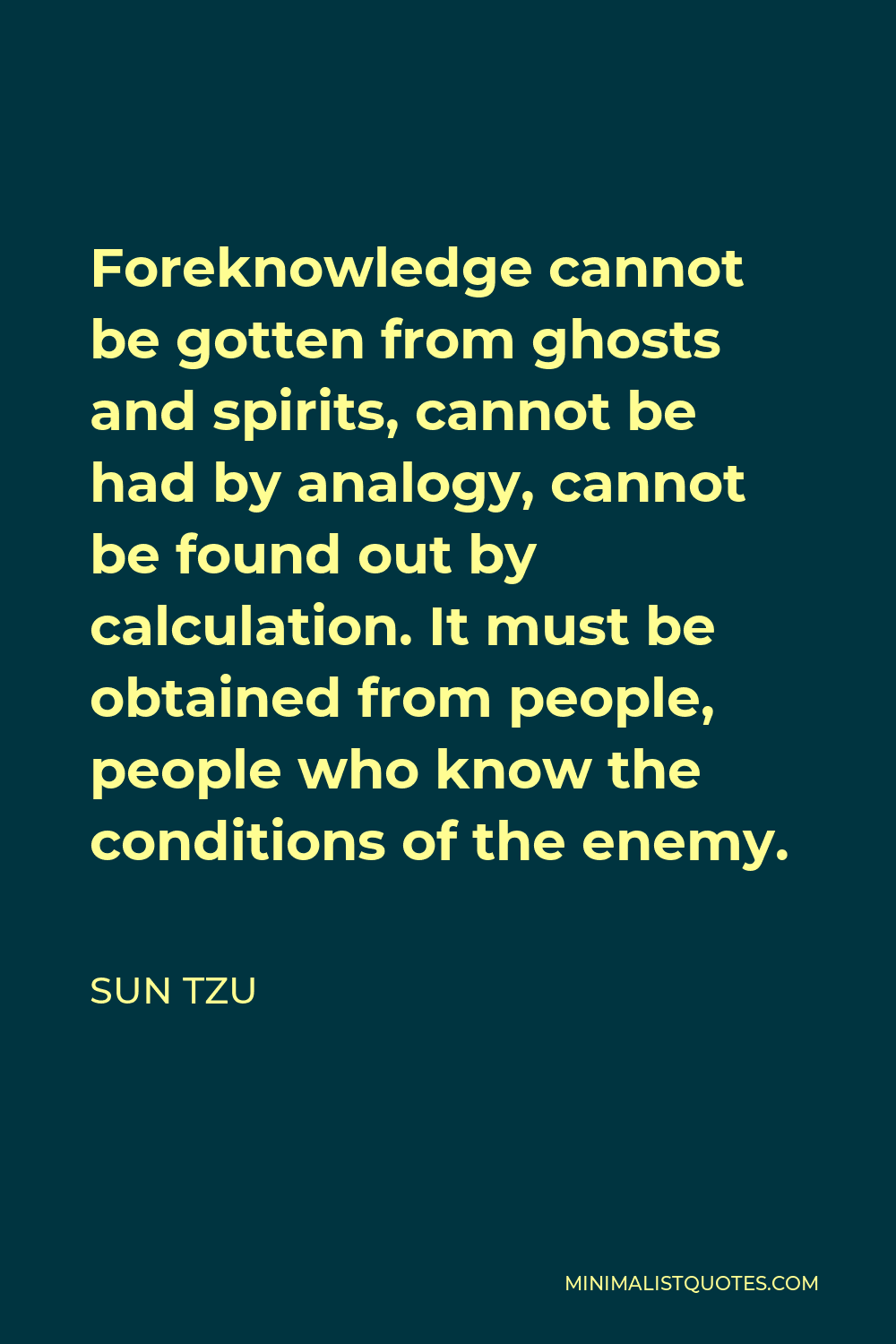 Sun Tzu Quote - Foreknowledge cannot be gotten from ghosts and spirits, cannot be had by analogy, cannot be found out by calculation. It must be obtained from people, people who know the conditions of the enemy.